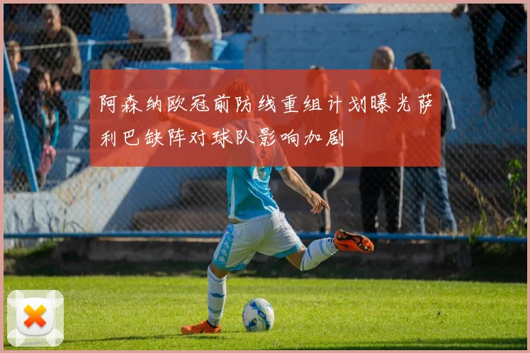 阿森纳欧冠前防线重组计划曝光萨利巴缺阵对球队影响加剧