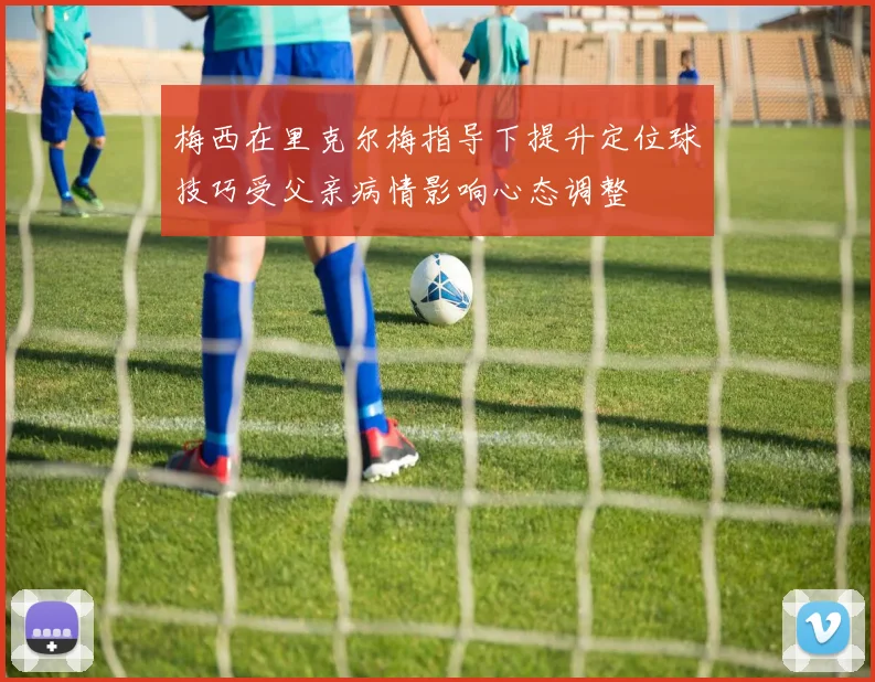 梅西在里克尔梅指导下提升定位球技巧受父亲病情影响心态调整