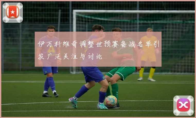 伊万科维奇调整世预赛备战名单引发广泛关注与讨论