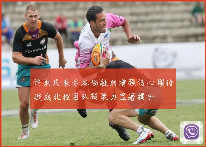 许利民表示本场胜利增强信心期待迎战北控团队凝聚力显著提升