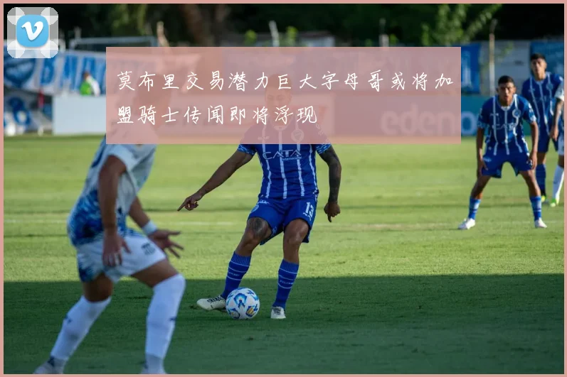 莫布里交易潜力巨大字母哥或将加盟骑士传闻即将浮现