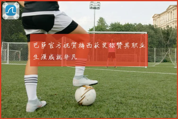 巴萨官方祝贺梅西获奖称赞其职业生涯成就非凡
