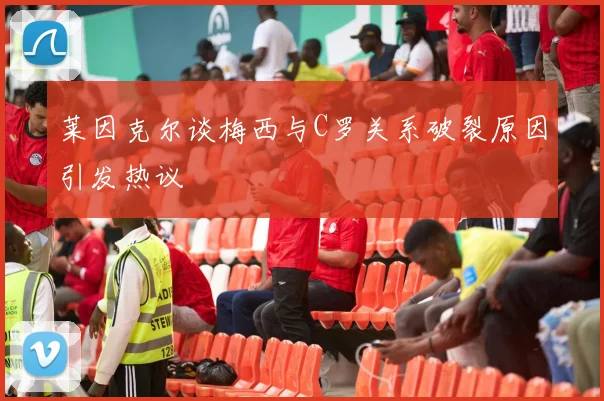 莱因克尔谈梅西与C罗关系破裂原因引发热议