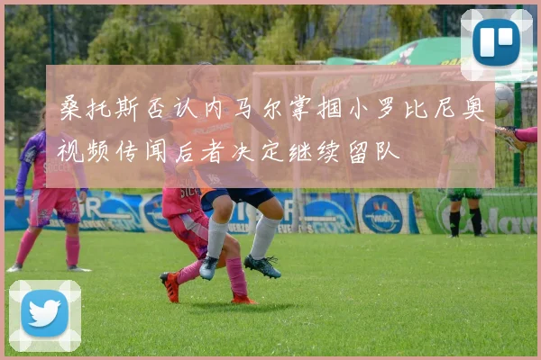 桑托斯否认内马尔掌掴小罗比尼奥视频传闻后者决定继续留队