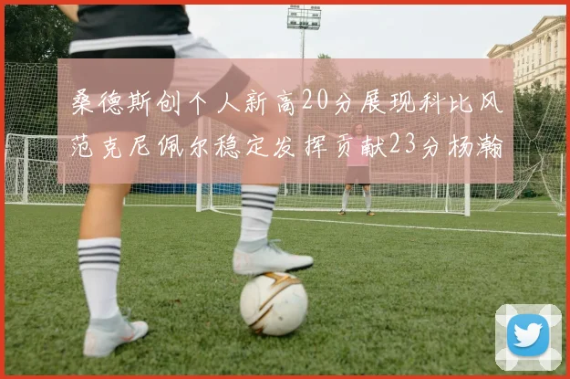 桑德斯创个人新高20分展现科比风范克尼佩尔稳定发挥贡献23分杨瀚森短短2分钟斩获4分