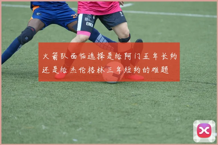 火箭队面临选择是给阿门五年长约还是给杰伦格林三年短约的难题