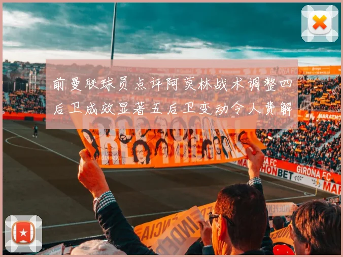 前曼联球员点评阿莫林战术调整四后卫成效显著五后卫变动令人费解