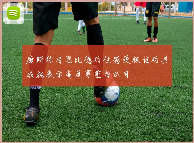唐斯称与恩比德对位感受极佳对其成就表示高度尊重与认可
