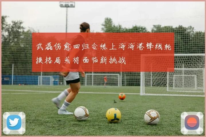 武磊伤愈回归合练上海海港锋线轮换格局或将面临新挑战