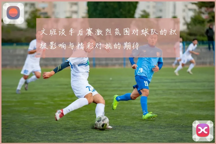 文班谈季后赛激烈氛围对球队的积极影响与精彩对抗的期待