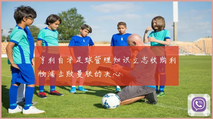 亨利自学足球管理知识立志收购利物浦击败曼联的决心