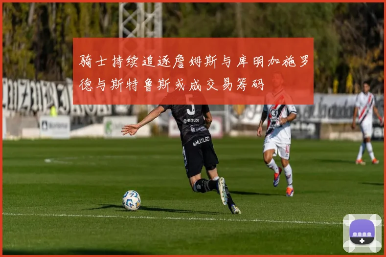 骑士持续追逐詹姆斯与库明加施罗德与斯特鲁斯或成交易筹码