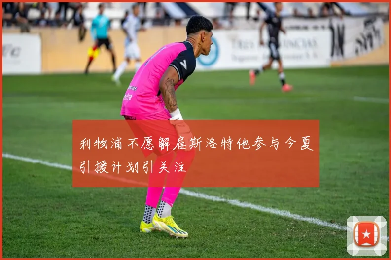 利物浦不愿解雇斯洛特他参与今夏引援计划引关注