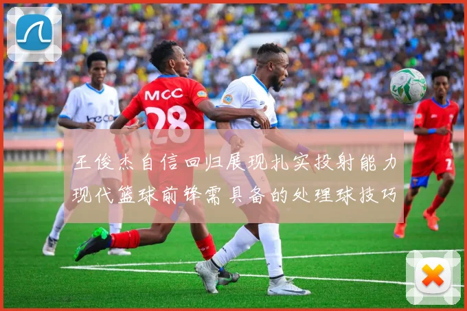 王俊杰自信回归展现扎实投射能力现代篮球前锋需具备的处理球技巧