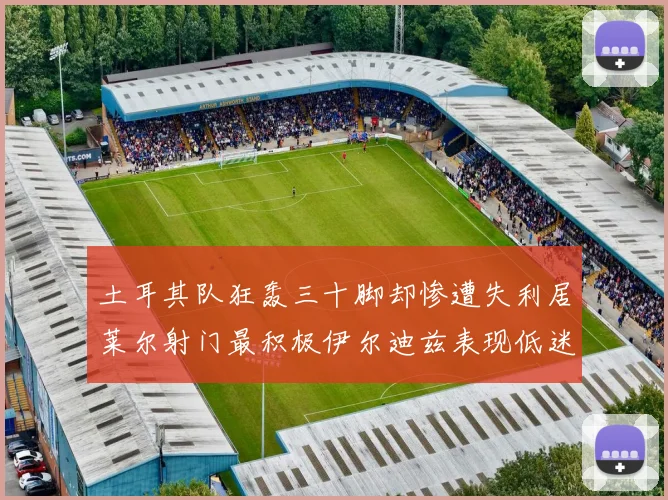 土耳其队狂轰三十脚却惨遭失利居莱尔射门最积极伊尔迪兹表现低迷
