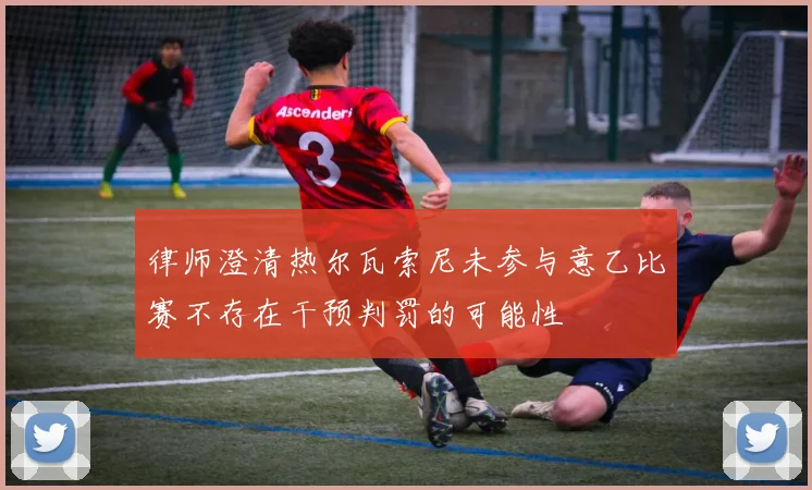 律师澄清热尔瓦索尼未参与意乙比赛不存在干预判罚的可能性