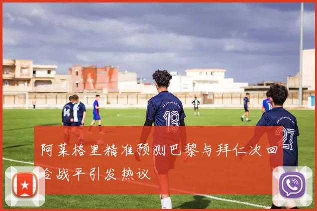 阿莱格里精准预测巴黎与拜仁次回合战平引发热议