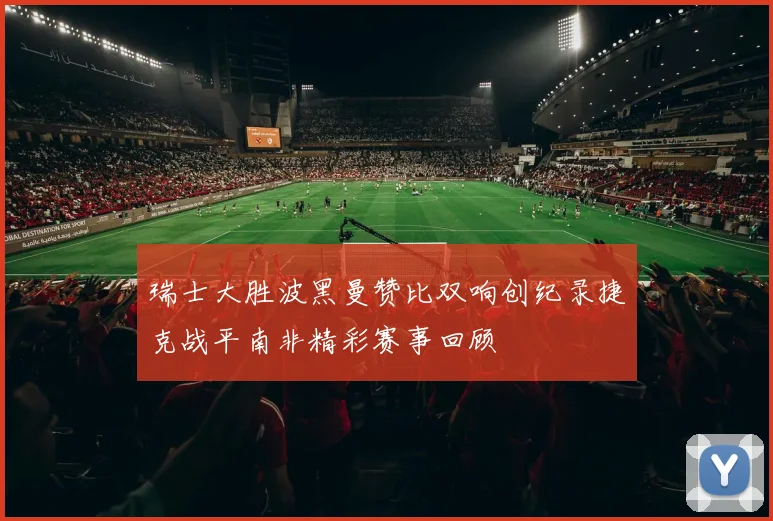 瑞士大胜波黑曼赞比双响创纪录捷克战平南非精彩赛事回顾