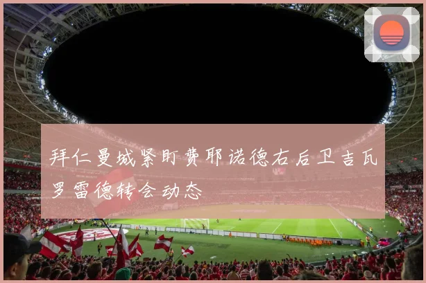拜仁曼城紧盯费耶诺德右后卫吉瓦罗雷德转会动态