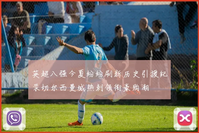 英超八强今夏纷纷刷新历史引援纪录切尔西曼城热刺领衔豪购潮
