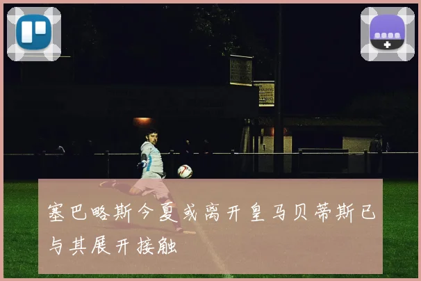 塞巴略斯今夏或离开皇马贝蒂斯已与其展开接触
