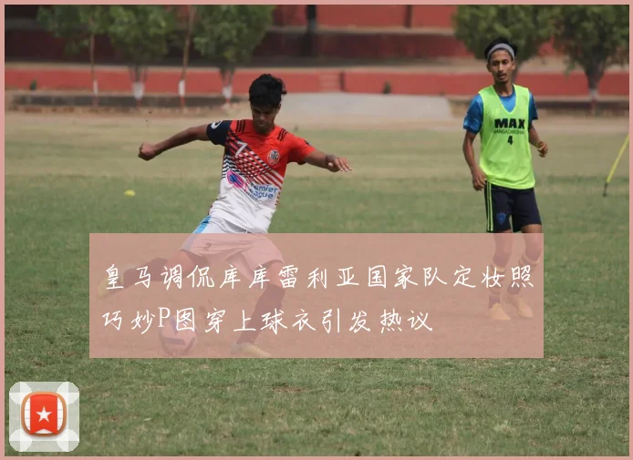 皇马调侃库库雷利亚国家队定妆照巧妙P图穿上球衣引发热议