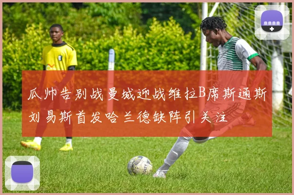 瓜帅告别战曼城迎战维拉B席斯通斯刘易斯首发哈兰德缺阵引关注