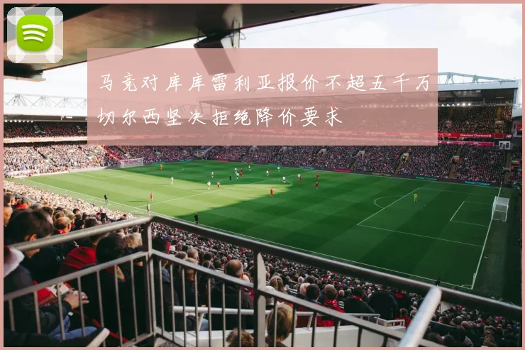 马竞对库库雷利亚报价不超五千万切尔西坚决拒绝降价要求