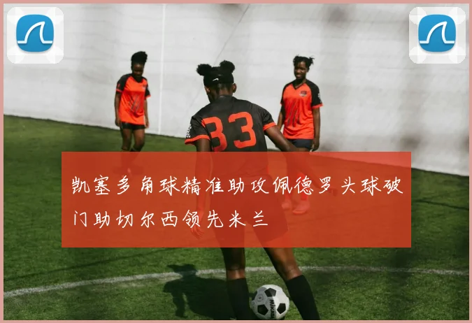 凯塞多角球精准助攻佩德罗头球破门助切尔西领先米兰