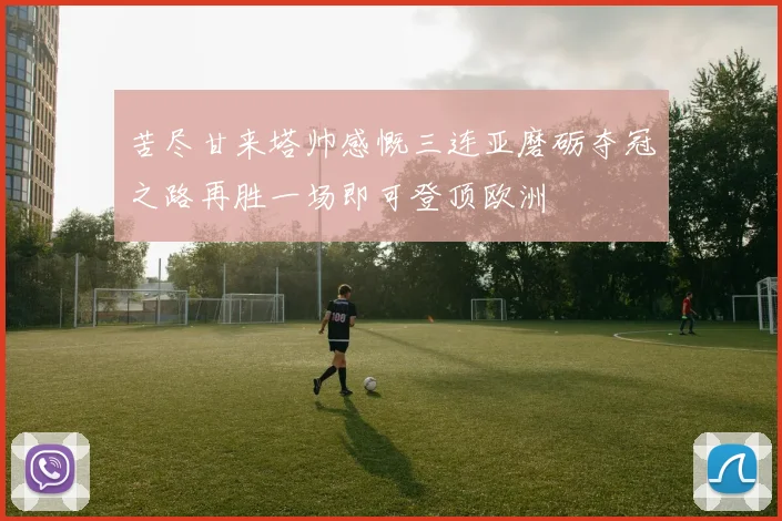 苦尽甘来塔帅感慨三连亚磨砺夺冠之路再胜一场即可登顶欧洲