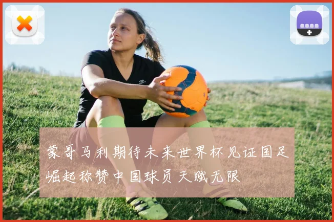 蒙哥马利期待未来世界杯见证国足崛起称赞中国球员天赋无限