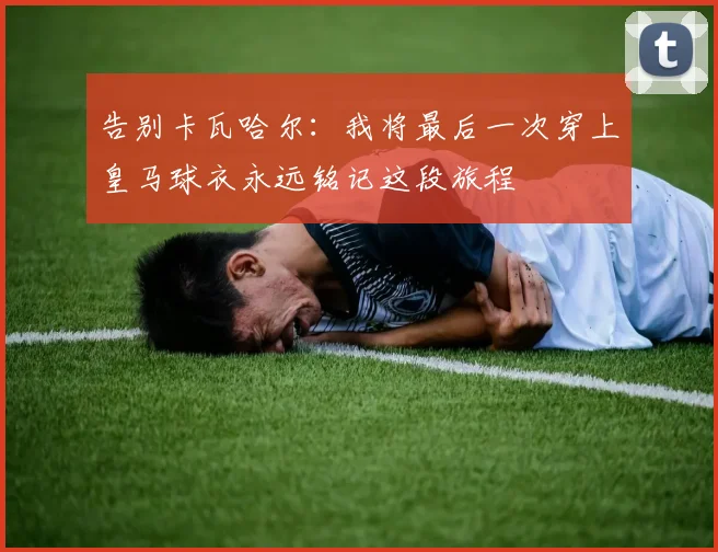 告别卡瓦哈尔：我将最后一次穿上皇马球衣永远铭记这段旅程