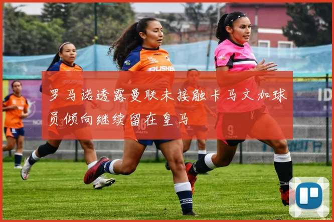 罗马诺透露曼联未接触卡马文加球员倾向继续留在皇马
