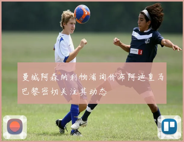 曼城阿森纳利物浦询价布阿迪皇马巴黎密切关注其动态