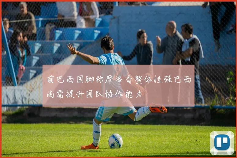 前巴西国脚称摩洛哥整体性强巴西尚需提升团队协作能力